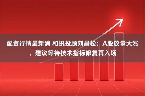 配资行情最新消 和讯投顾刘昌松：A股放量大涨，建议等待技术指标修复再入场