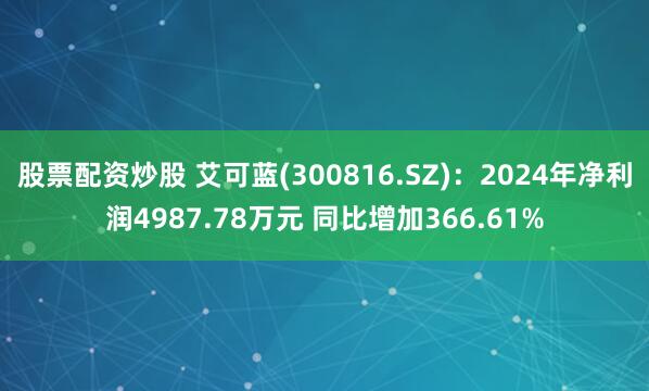 股票配资炒股 艾可蓝(300816.SZ)：2024年净利润4987.78万元 同比增加366.61%