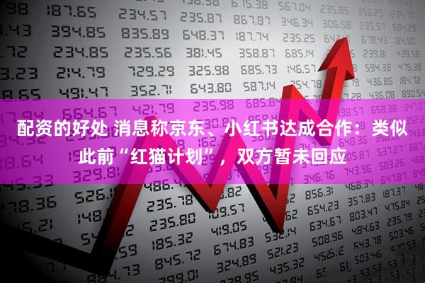 配资的好处 消息称京东、小红书达成合作：类似此前“红猫计划”，双方暂未回应