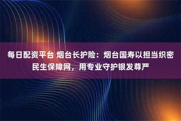 每日配资平台 烟台长护险：烟台国寿以担当织密民生保障网，用专业守护银发尊严