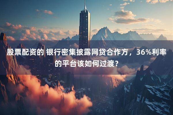 股票配资的 银行密集披露网贷合作方，36%利率的平台该如何过渡？