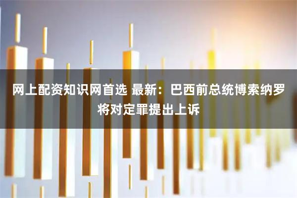 网上配资知识网首选 最新：巴西前总统博索纳罗将对定罪提出上诉