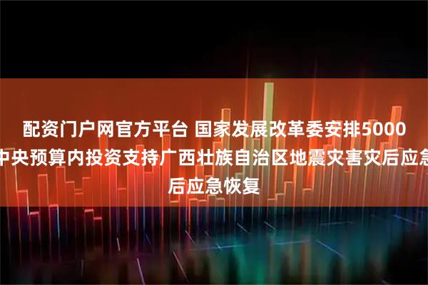 配资门户网官方平台 国家发展改革委安排5000万元中央预算内投资支持广西壮族自治区地震灾害灾后应急恢复